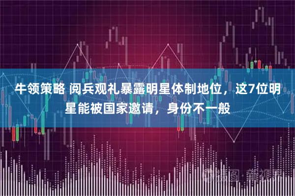 牛领策略 阅兵观礼暴露明星体制地位，这7位明星能被国家邀请，身份不一般