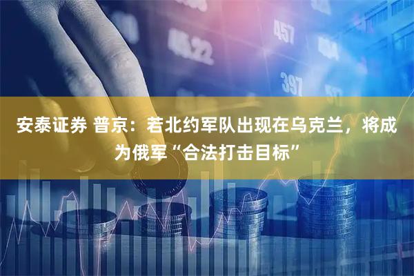 安泰证券 普京：若北约军队出现在乌克兰，将成为俄军“合法打击目标”