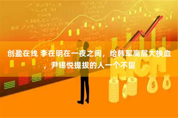 创盈在线 李在明在一夜之间，给韩军高层大换血，尹锡悦提拔的人一个不留