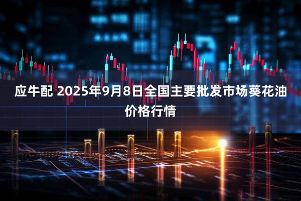 应牛配 2025年9月8日全国主要批发市场葵花油价格行情