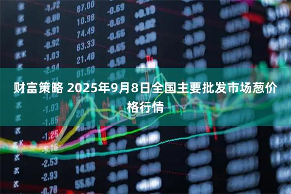 财富策略 2025年9月8日全国主要批发市场葱价格行情