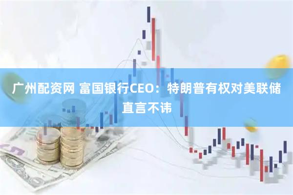 广州配资网 富国银行CEO：特朗普有权对美联储直言不讳