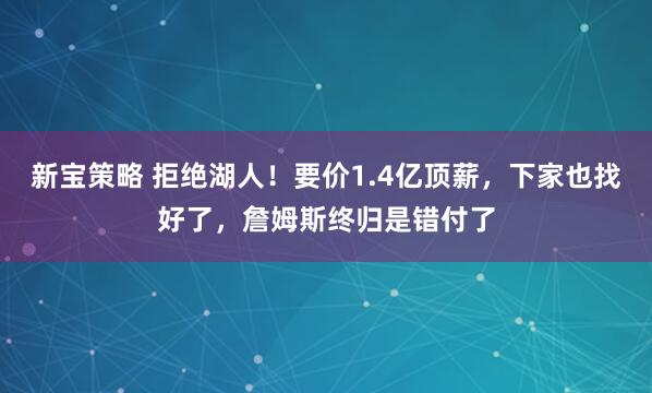 新宝策略 拒绝湖人！要价1.4亿顶薪，下家也找好了，詹姆斯终归是错付了
