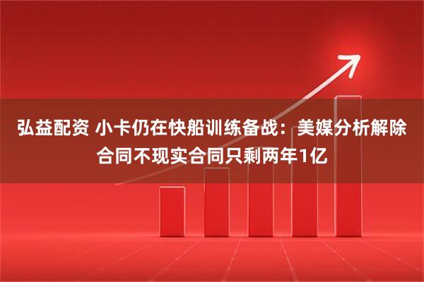 弘益配资 小卡仍在快船训练备战：美媒分析解除合同不现实合同只剩两年1亿
