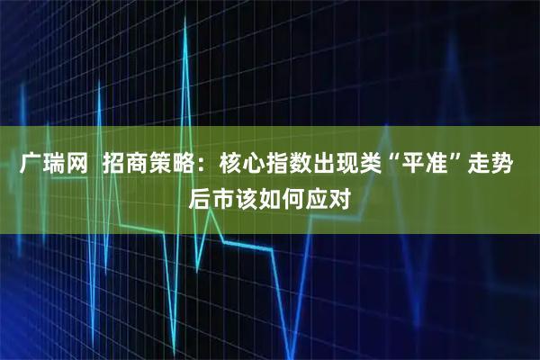 广瑞网 招商策略:核心指数出现类“平准”走势 后市该如何应对