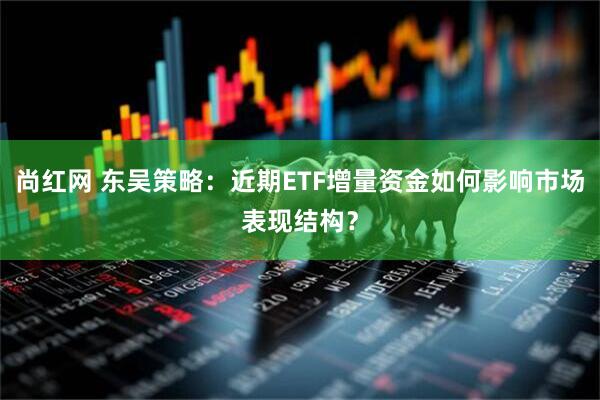 尚红网 东吴策略:近期ETF增量资金如何影响市场表现结构?