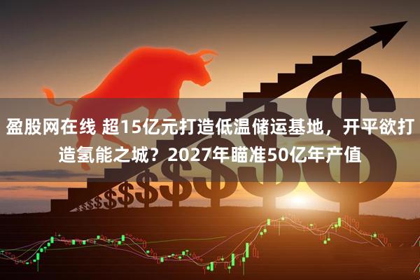 盈股网在线 超15亿元打造低温储运基地,开平欲打造氢能之城?2027年瞄准50亿年产值