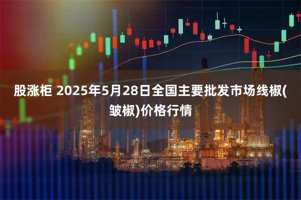股涨柜 2025年5月28日全国主要批发市场线椒(皱椒)价格行情