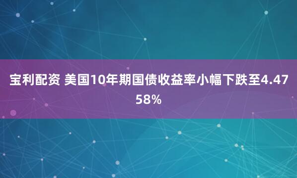 宝利配资 美国10年期国债收益率小幅下跌至4.4758%