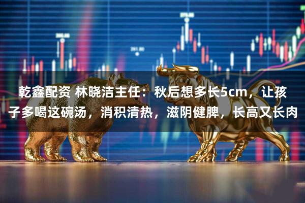 乾鑫配资 林晓洁主任:秋后想多长5cm,让孩子多喝这碗汤,消积清热,滋阴健脾,长高又长肉