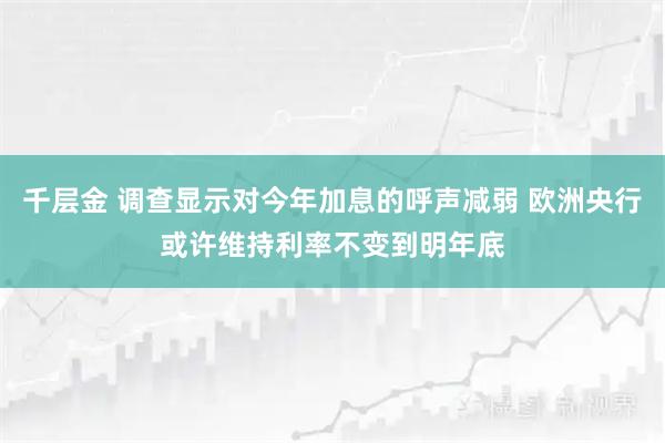 千层金 调查显示对今年加息的呼声减弱 欧洲央行或许维持利率不变到明年底