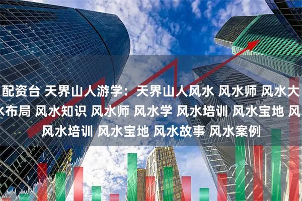 配资台 天界山人游学：天界山人风水 风水师 风水大师 风水玄学 风水布局 风水知识 风水师 风水学 风水培训 风水宝地 风水故事 风水案例