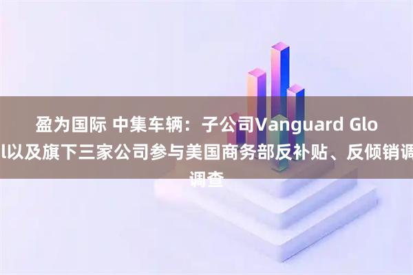 盈为国际 中集车辆：子公司Vanguard Global以及旗下三家公司参与美国商务部反补贴、反倾销调查