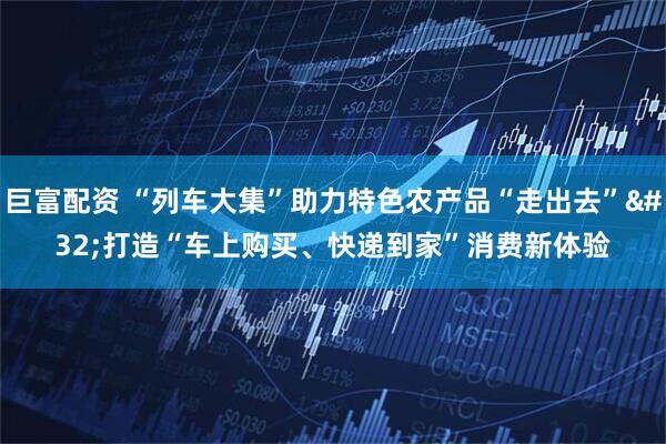 巨富配资 “列车大集”助力特色农产品“走出去” 打造“车上购买、快递到家”消费新体验