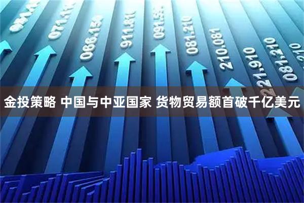 金投策略 中国与中亚国家 货物贸易额首破千亿美元