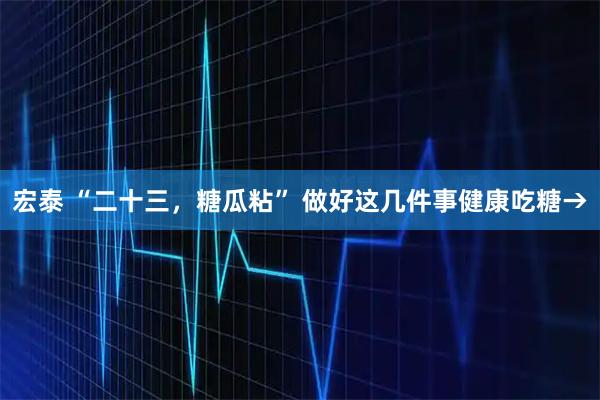 宏泰 “二十三，糖瓜粘” 做好这几件事健康吃糖→