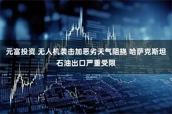 元富投资 无人机袭击加恶劣天气阻挠 哈萨克斯坦石油出口严重受限