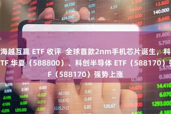 海越互赢 ETF 收评  全球首款2nm手机芯片诞生，科创 100ETF 华夏（588800）、科创半导体 ETF（588170）强势上涨