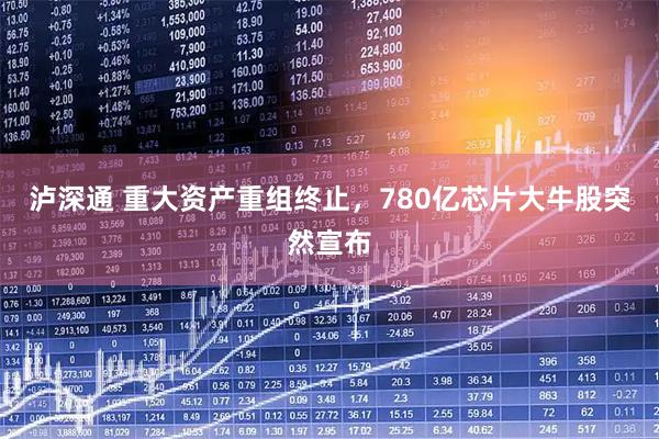 泸深通 重大资产重组终止，780亿芯片大牛股突然宣布