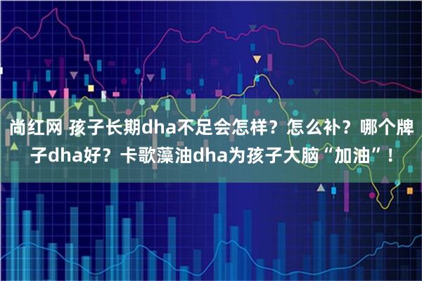 尚红网 孩子长期dha不足会怎样？怎么补？哪个牌子dha好？卡歌藻油dha为孩子大脑“加油”！