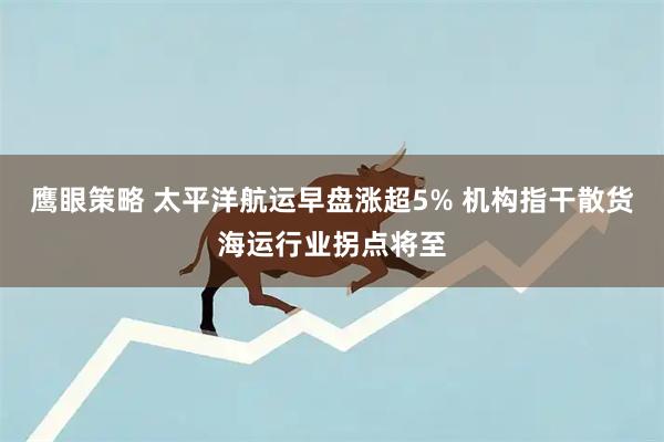 鹰眼策略 太平洋航运早盘涨超5% 机构指干散货海运行业拐点将至