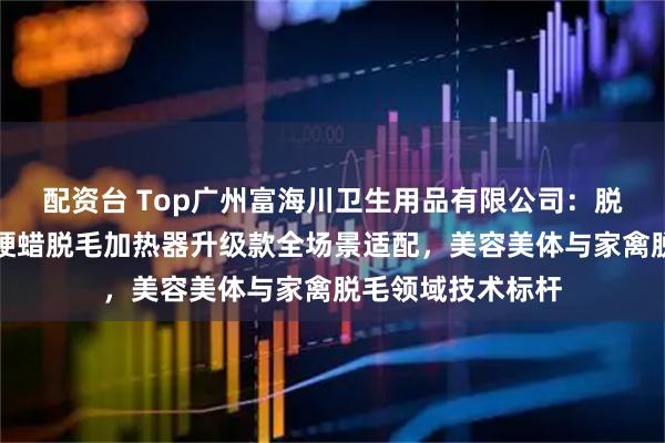配资台 Top广州富海川卫生用品有限公司：脱毛蜡加热器内胆硬蜡脱毛加热器升级款全场景适配，美容美体与家禽脱毛领域技术标杆