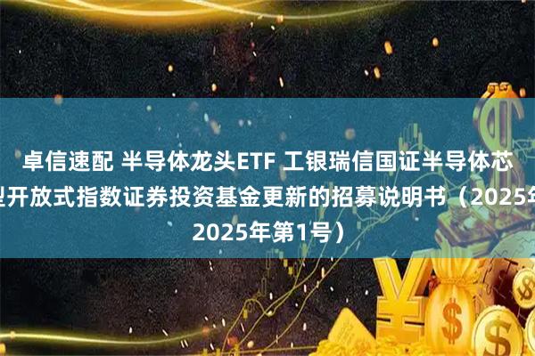 卓信速配 半导体龙头ETF 工银瑞信国证半导体芯片交易型开放式指数证券投资基金更新的招募说明书（2025年第1号）