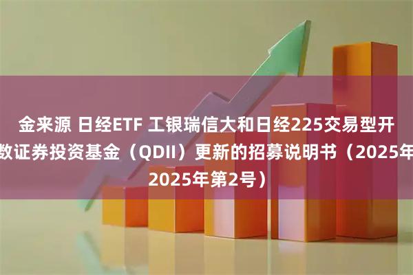 金来源 日经ETF 工银瑞信大和日经225交易型开放式指数证券投资基金（QDII）更新的招募说明书（2025年第2号）