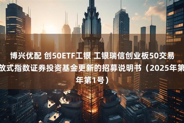 博兴优配 创50ETF工银 工银瑞信创业板50交易型开放式指数证券投资基金更新的招募说明书（2025年第1号）