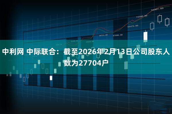 中利网 中际联合：截至2026年2月13日公司股东人数为27704户