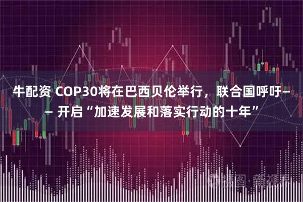 牛配资 COP30将在巴西贝伦举行，联合国呼吁—— 开启“加速发展和落实行动的十年”