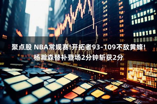 聚点股 NBA常规赛!开拓者93-109不敌黄蜂!杨瀚森替补登场2分钟斩获2分