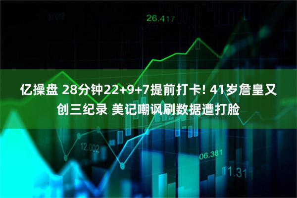 亿操盘 28分钟22+9+7提前打卡! 41岁詹皇又创三纪录 美记嘲讽刷数据遭打脸