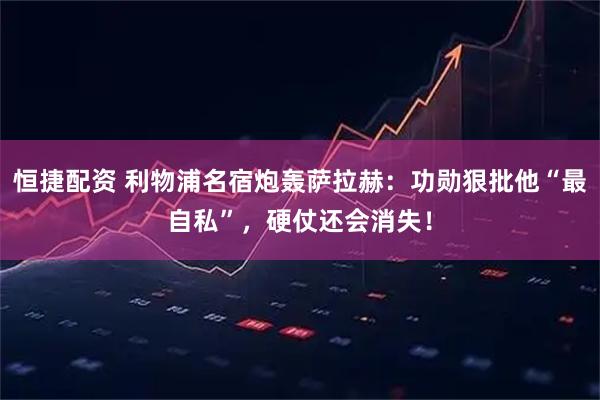 恒捷配资 利物浦名宿炮轰萨拉赫：功勋狠批他“最自私”，硬仗还会消失！