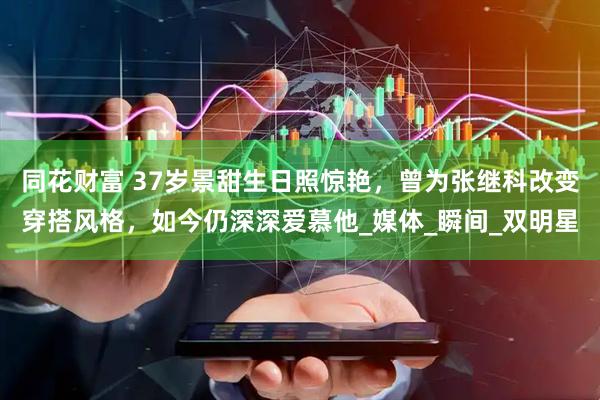 同花财富 37岁景甜生日照惊艳，曾为张继科改变穿搭风格，如今仍深深爱慕他_媒体_瞬间_双明星