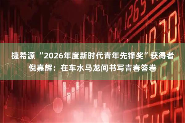 捷希源 “2026年度新时代青年先锋奖”获得者倪嘉辉：在车水马龙间书写青春答卷