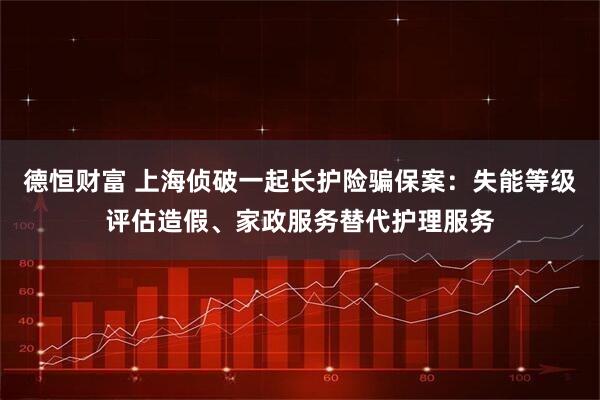 德恒财富 上海侦破一起长护险骗保案：失能等级评估造假、家政服务替代护理服务