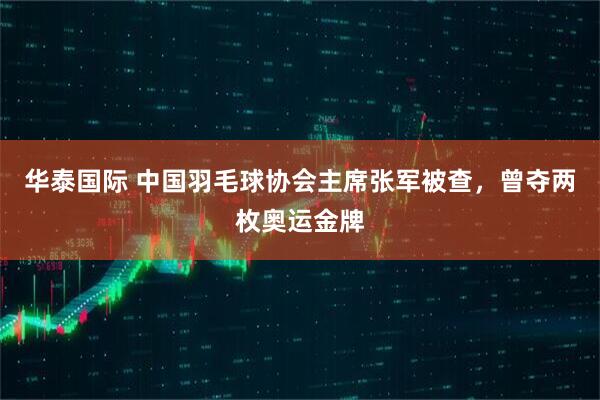 华泰国际 中国羽毛球协会主席张军被查，曾夺两枚奥运金牌