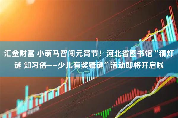汇金财富 小萌马智闯元宵节！河北省图书馆“猜灯谜 知习俗——少儿有奖猜谜”活动即将开启啦