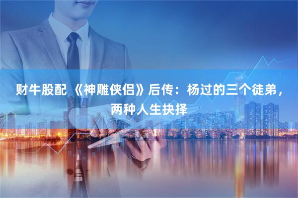 财牛股配 《神雕侠侣》后传：杨过的三个徒弟，两种人生抉择