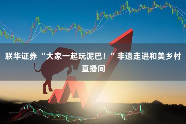 联华证券 “大家一起玩泥巴！”非遗走进和美乡村直播间