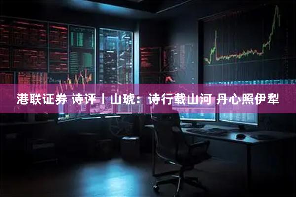 港联证券 诗评丨山琥：诗行载山河 丹心照伊犁
