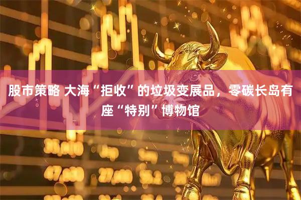 股市策略 大海“拒收”的垃圾变展品，零碳长岛有座“特别”博物馆